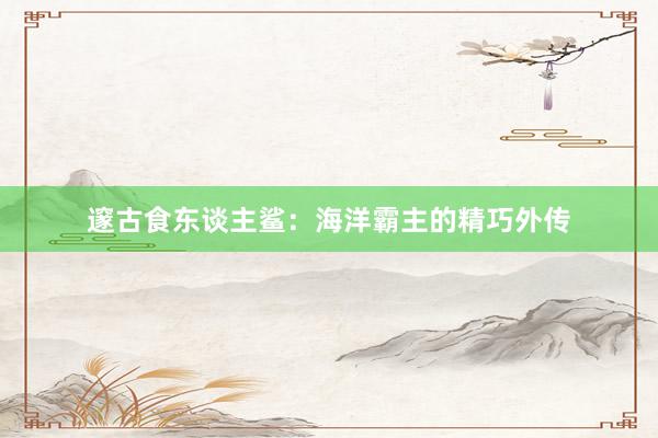 邃古食东谈主鲨：海洋霸主的精巧外传